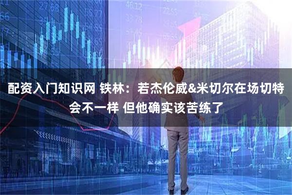 配资入门知识网 铁林：若杰伦威&米切尔在场切特会不一样 但他确实该苦练了