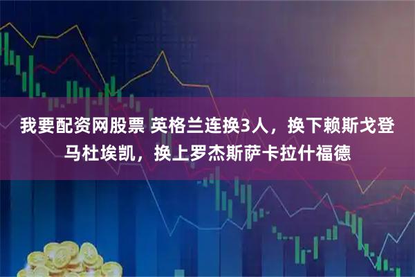 我要配资网股票 英格兰连换3人，换下赖斯戈登马杜埃凯，换上罗杰斯萨卡拉什福德