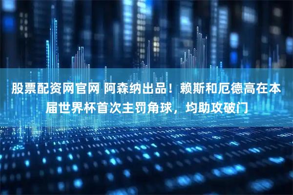 股票配资网官网 阿森纳出品！赖斯和厄德高在本届世界杯首次主罚角球，均助攻破门