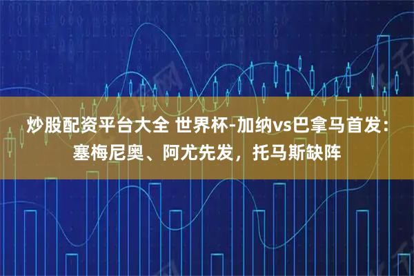 炒股配资平台大全 世界杯-加纳vs巴拿马首发：塞梅尼奥、阿尤先发，托马斯缺阵